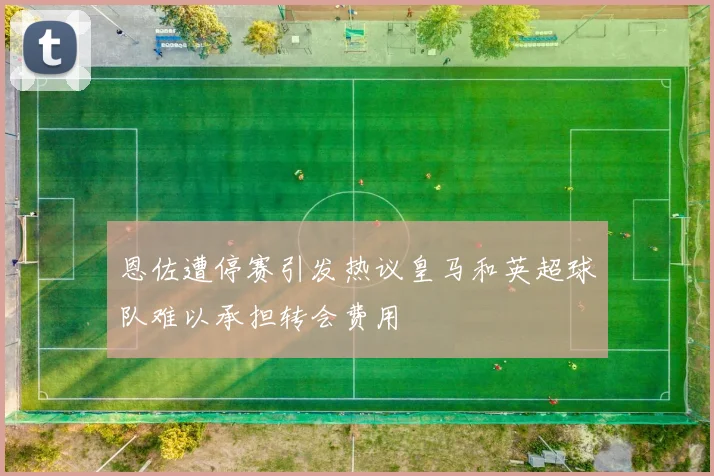 恩佐遭停赛引发热议皇马和英超球队难以承担转会费用