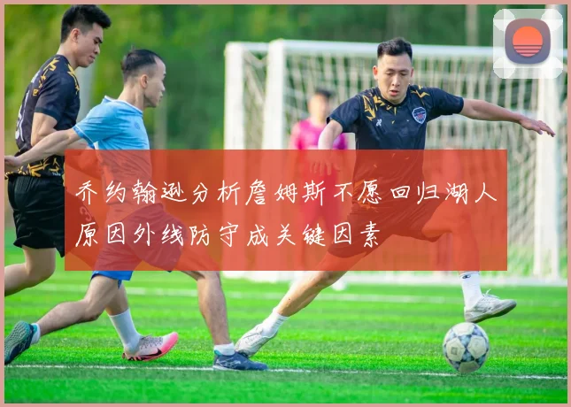 乔约翰逊分析詹姆斯不愿回归湖人原因外线防守成关键因素