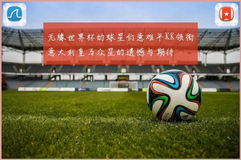 无缘世界杯的球星们意难平KK领衔意大利皇马众星的遗憾与期待