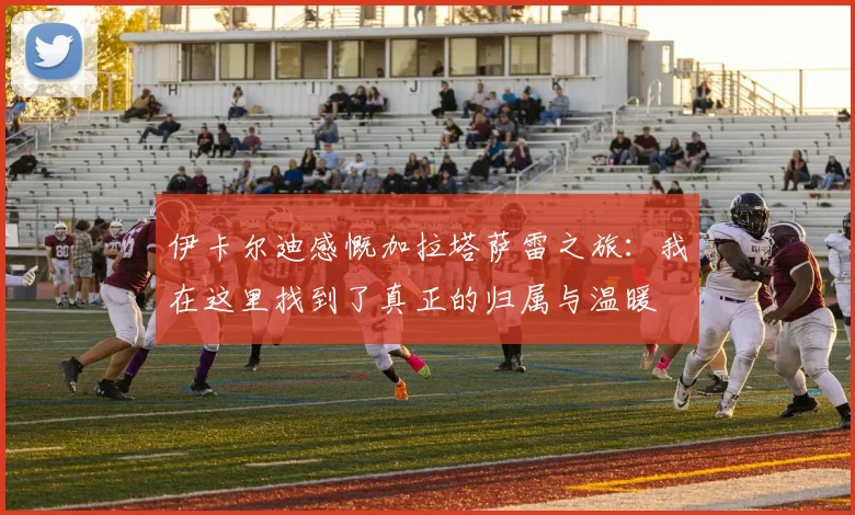 伊卡尔迪感慨加拉塔萨雷之旅：我在这里找到了真正的归属与温暖
