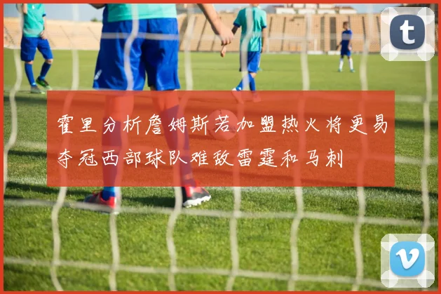 霍里分析詹姆斯若加盟热火将更易夺冠西部球队难敌雷霆和马刺