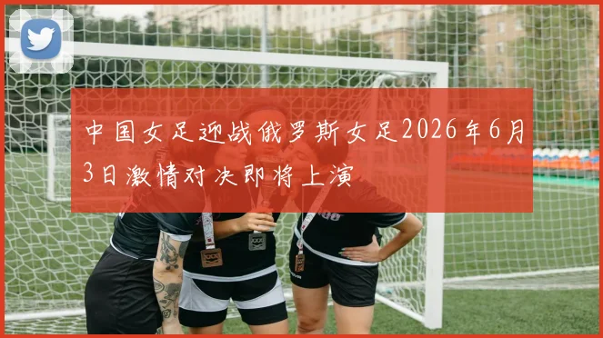 中国女足迎战俄罗斯女足2026年6月3日激情对决即将上演