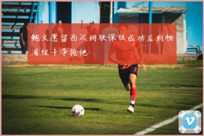 鲍文愿留西汉姆联保级成功后利物浦纽卡争抢他