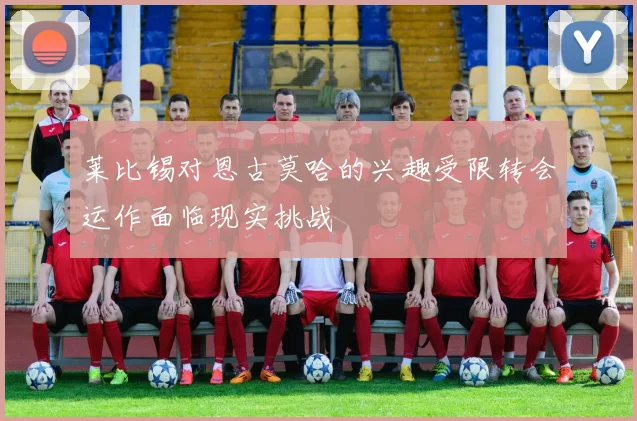 莱比锡对恩古莫哈的兴趣受限转会运作面临现实挑战