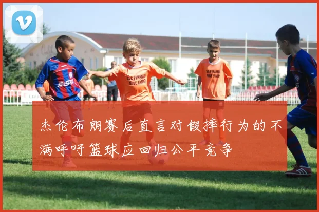 杰伦布朗赛后直言对假摔行为的不满呼吁篮球应回归公平竞争