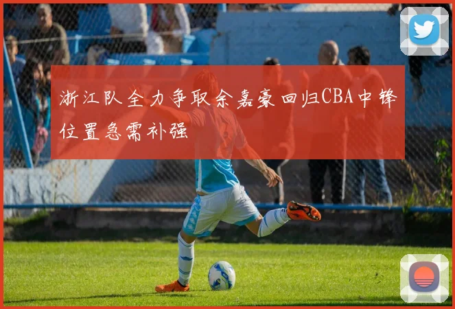 浙江队全力争取余嘉豪回归CBA中锋位置急需补强