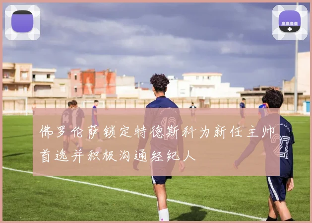 佛罗伦萨锁定特德斯科为新任主帅首选并积极沟通经纪人