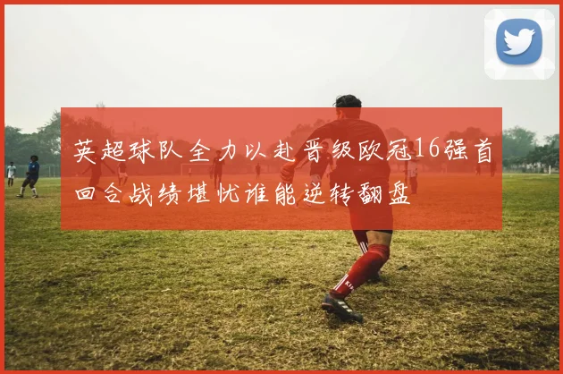 英超球队全力以赴晋级欧冠16强首回合战绩堪忧谁能逆转翻盘