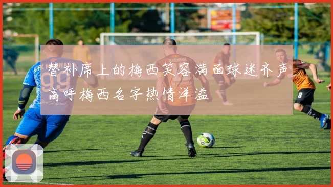 替补席上的梅西笑容满面球迷齐声高呼梅西名字热情洋溢