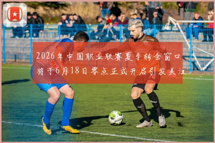 2026年中国职业联赛夏季转会窗口将于6月18日零点正式开启引发关注