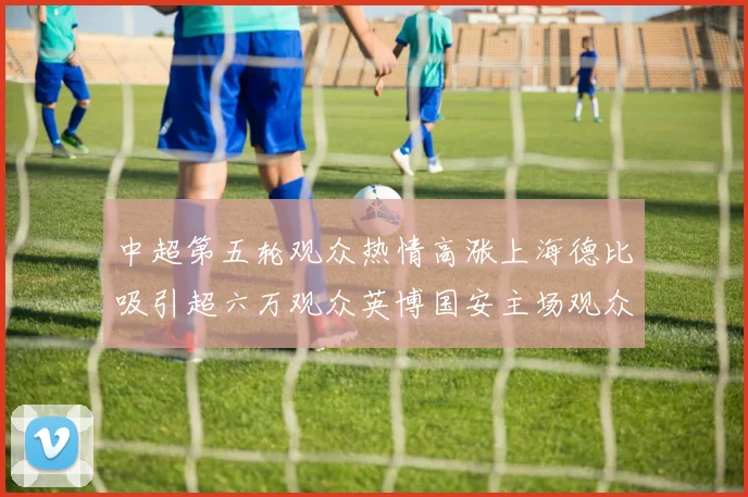 中超第五轮观众热情高涨上海德比吸引超六万观众英博国安主场观众超五万