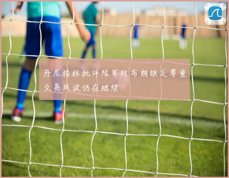 丹尼格林批评绿军对布朗缺乏尊重交易风波仍在继续