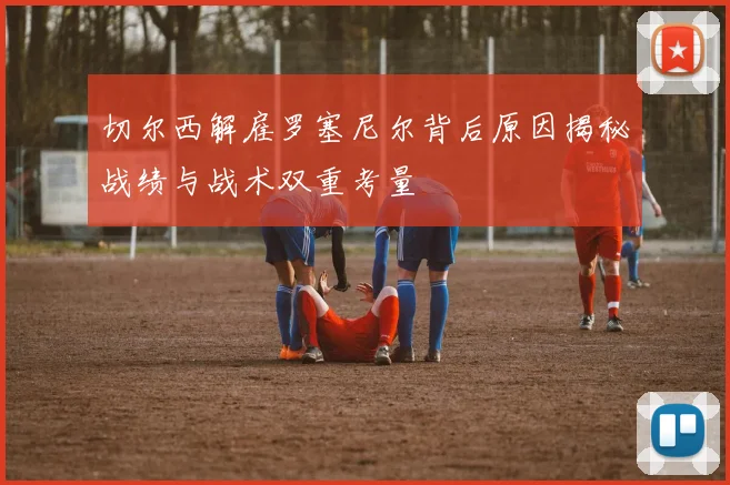 切尔西解雇罗塞尼尔背后原因揭秘战绩与战术双重考量