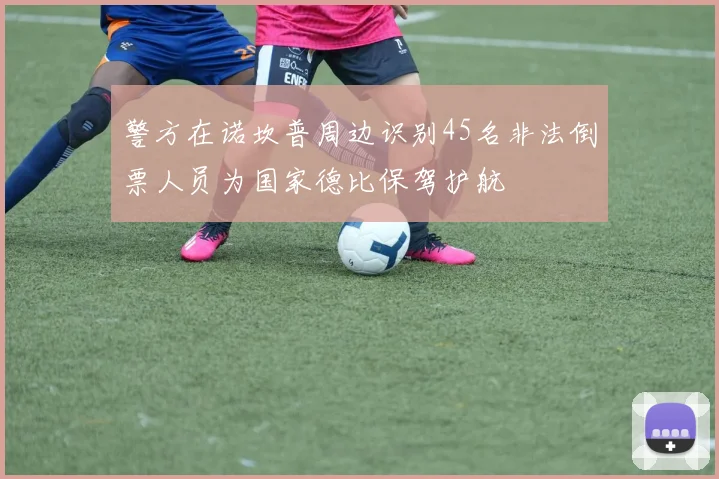警方在诺坎普周边识别45名非法倒票人员为国家德比保驾护航