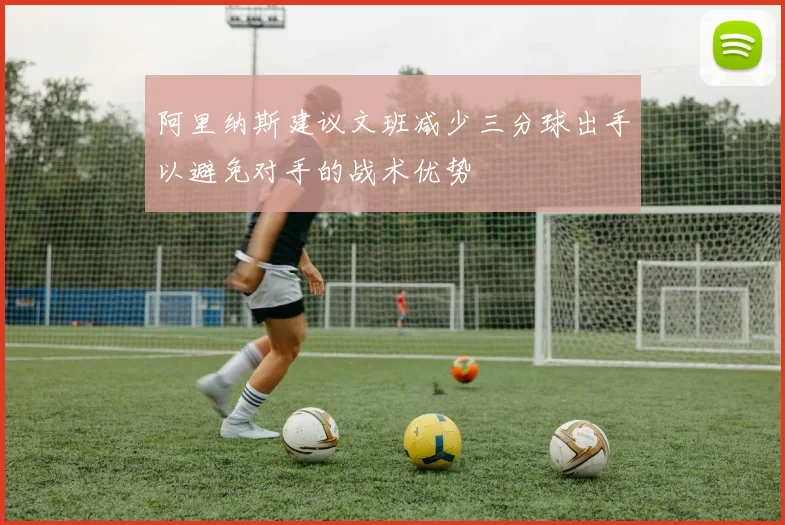 阿里纳斯建议文班减少三分球出手以避免对手的战术优势