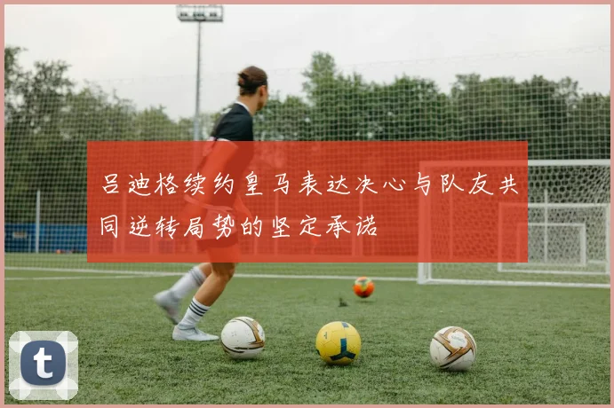 吕迪格续约皇马表达决心与队友共同逆转局势的坚定承诺