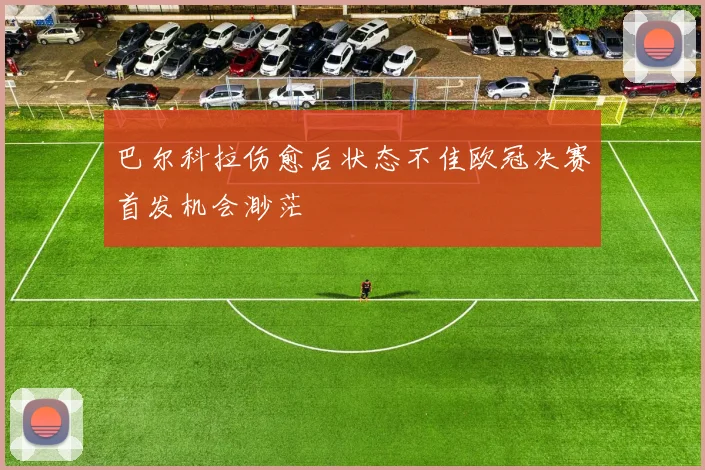 巴尔科拉伤愈后状态不佳欧冠决赛首发机会渺茫