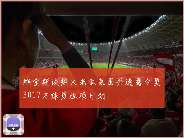 维金斯谈热火老派氛围并透露今夏3017万球员选项计划