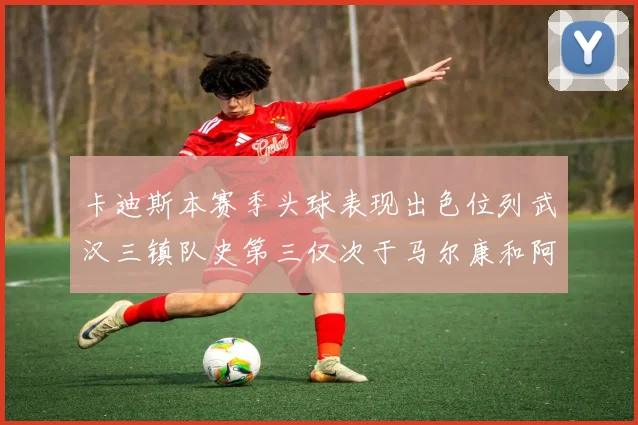 卡迪斯本赛季头球表现出色位列武汉三镇队史第三仅次于马尔康和阿齐兹